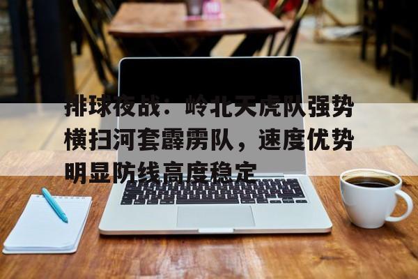 开云体育平台登录-关于排球夜战：岭北天虎队强势横扫河套霹雳队，速度优势明显防线高度稳定的信息