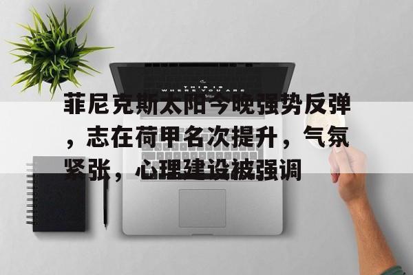 KAiyun Sports登录入口-菲尼克斯太阳今晚强势反弹，志在荷甲名次提升，气氛紧张，心理建设被强调的简单介绍