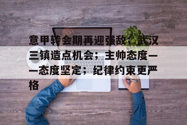 开云体育官方登录入口-意甲转会期再迎强敌；武汉三镇造点机会；主帅态度——态度坚定；纪律约束更严格的简单介绍