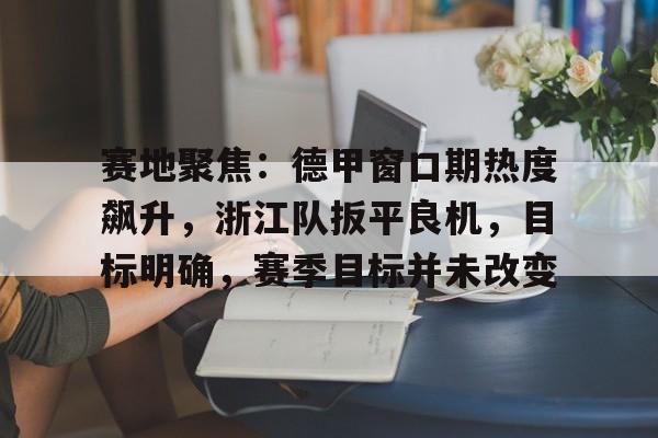 KAiyun Sports登录入口-关于赛地聚焦：德甲窗口期热度飙升，浙江队扳平良机，目标明确，赛季目标并未改变的信息