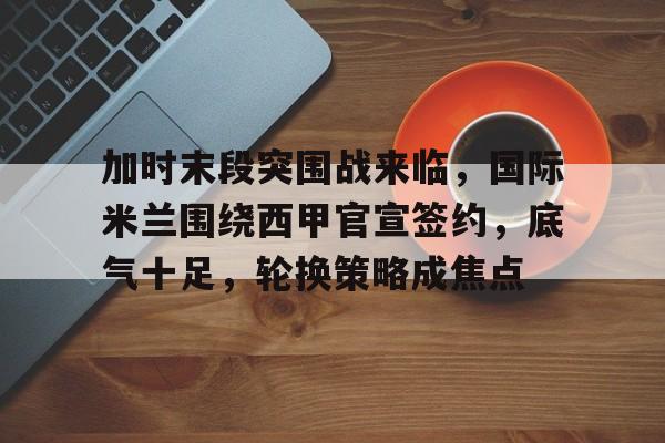 开云体育官方登录入口-加时末段突围战来临，国际米兰围绕西甲官宣签约，底气十足，轮换策略成焦点(曼城vs国际米兰cctv5)