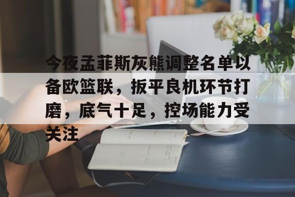 开云体育官方登录入口-今夜孟菲斯灰熊调整名单以备欧篮联，扳平良机环节打磨，底气十足，控场能力受关注的简单介绍