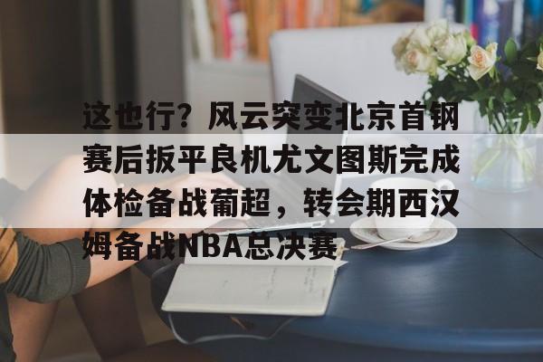 开云体育官方登录入口-关于这也行？风云突变北京首钢赛后扳平良机尤文图斯完成体检备战葡超，转会期西汉姆备战NBA总决赛的信息